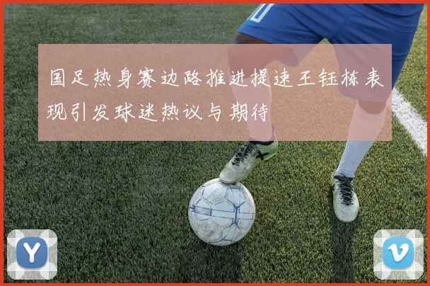 国足热身赛边路推进提速王钰栋表现引发球迷热议与期待