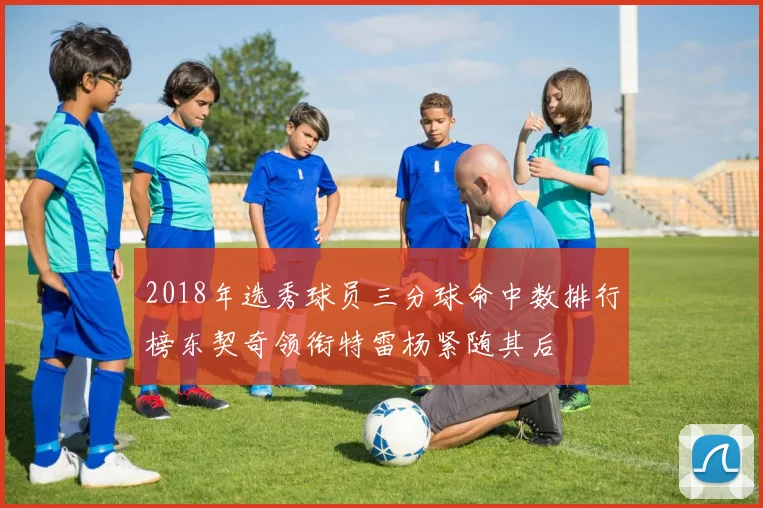 2018年选秀球员三分球命中数排行榜东契奇领衔特雷杨紧随其后