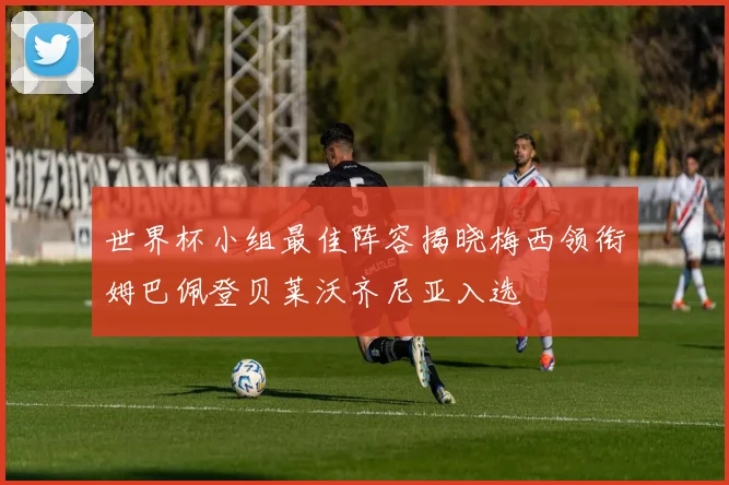 世界杯小组最佳阵容揭晓梅西领衔姆巴佩登贝莱沃齐尼亚入选