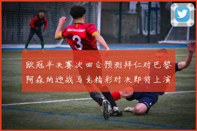欧冠半决赛次回合预测拜仁对巴黎阿森纳迎战马竞精彩对决即将上演