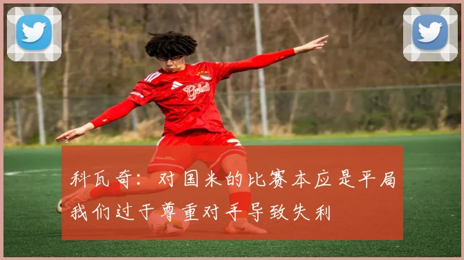 科瓦奇：对国米的比赛本应是平局我们过于尊重对手导致失利