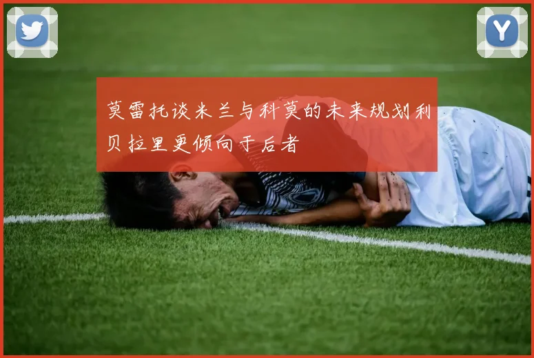 莫雷托谈米兰与科莫的未来规划利贝拉里更倾向于后者