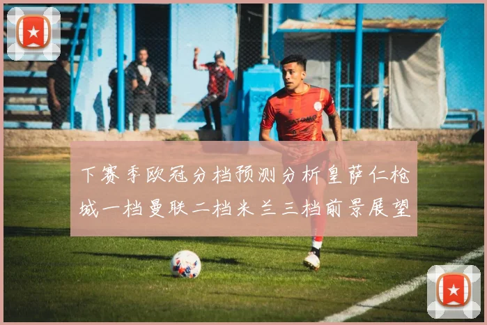 下赛季欧冠分档预测分析皇萨仁枪城一档曼联二档米兰三档前景展望