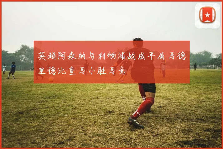 英超阿森纳与利物浦战成平局马德里德比皇马小胜马竞
