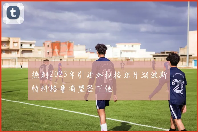 热刺2023年引进加拉格尔计划波斯特科格鲁渴望签下他