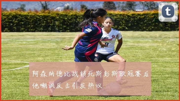 阿森纳德比战锁死斯彭斯欧冠赛后他嘲讽反击引发热议