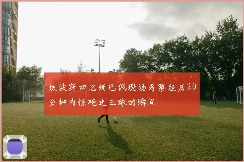 坎波斯回忆姆巴佩现场考察经历20分钟内惊艳进三球的瞬间