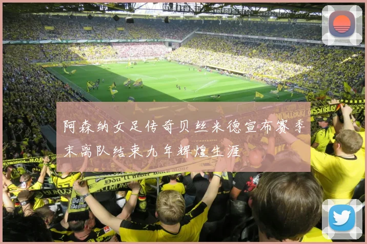 阿森纳女足传奇贝丝米德宣布赛季末离队结束九年辉煌生涯