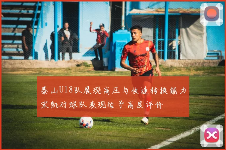 泰山U18队展现高压与快速转换能力宋凯对球队表现给予高度评价