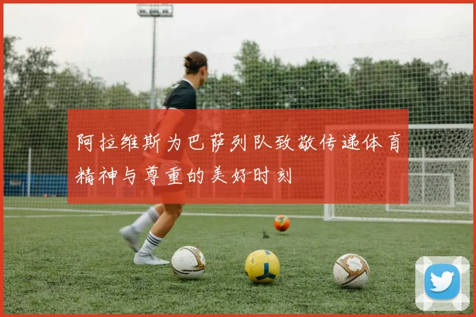 阿拉维斯为巴萨列队致敬传递体育精神与尊重的美好时刻